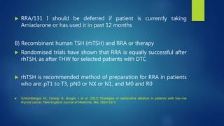  RRA/131 I should be deferred if patient is currently taking
Amiadarone or has used it in past 12 months
B) Recombinant human TSH (rhTSH) and RRA or therapy
 Randomised trials have shown that RRA is equally successful after
rhTSH, as after THW for selected patients with DTC
 rhTSH is recommended method of preparation for RRA in patients
who are: pT1 to T3, pN0 or NX or N1, and M0 and R0
 Schlumberger, M., Catargi, B., Borget, I. et al. (2012) Strategies of radioiodine ablation in patients with low-risk
thyroid cancer. New England Journal of Medicine, 366, 1663–1673
 