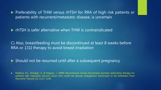  Preferability of THW versus rhTSH for RRA of high risk patients or
patients with recurrent/metastatic disease, is uncertain
 rhTSH is safer alternative when THW is contraindicated
C) Also, breastfeeding must be discontinued at least 8 weeks before
RRA or 131I therapy to avoid breast irradiation
 Should not be resumed until after a subsequent pregnancy
 Robbins, R.J., Driedger, A. & Magner, J. (2006) Recombinant human thyrotropin-assisted radioiodine therapy for
patients with metastatic thyroid cancer who could not elevate endogenous thyrotropin or be withdrawn from
thyroxine. Thyroid, 16, 1121– 1130
 