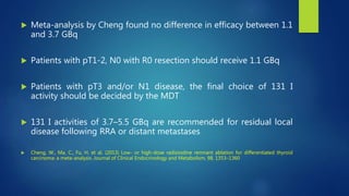  Meta-analysis by Cheng found no difference in efficacy between 1.1
and 3.7 GBq
 Patients with pT1-2, N0 with R0 resection should receive 1.1 GBq
 Patients with pT3 and/or N1 disease, the final choice of 131 I
activity should be decided by the MDT
 131 I activities of 3.7–5.5 GBq are recommended for residual local
disease following RRA or distant metastases
 Cheng, W., Ma, C., Fu, H. et al. (2013) Low- or high-dose radioiodine remnant ablation for differentiated thyroid
carcinoma: a meta-analysis. Journal of Clinical Endocrinology and Metabolism, 98, 1353–1360
 