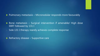  Pulmonary metastasis – Micronodular responds more favourably
 Bone metastasis – Surgical intervention if amenable/ High dose
EBRT followed by 131 I
- Sole 131 I therapy rearely achieves complete response
 Refractory disease – Supportive care
 