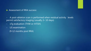  Assessment of RRA success:
- A post-ablation scan is performed when residual activity levels
permit satisfactory imaging (usually 2– 10 days)
- sTg evaluation (THW or rhTSH)
- US examination
(9-12 months post RRA)
 