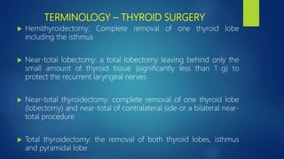 TERMINOLOGY – THYROID SURGERY
 Hemithyroidectomy: Complete removal of one thyroid lobe
including the isthmus
 Near-total lobectomy: a total lobectomy leaving behind only the
small amount of thyroid tissue (significantly less than 1 g) to
protect the recurrent laryngeal nerves
 Near-total thyroidectomy: complete removal of one thyroid lobe
(lobectomy) and near-total of contralateral side or a bilateral near-
total procedure
 Total thyroidectomy: the removal of both thyroid lobes, isthmus
and pyramidal lobe
 