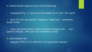  Indeterminate response (Any of the following):
- Suppressed Tg < 1 ng/ml and stimulated Tg ≥ 1 and <10 ng/ml
- Neck US with non-specific changes or stable sub centimetre
lymph nodes
- Cross-sectional and/or nuclear medicine imaging with non-
specific changes , although not completely normal
 Intermediate risk:
- Suppress TSH 0.1–0.5 mIU/l for 5–10 years then reassess
 
