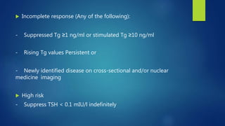  Incomplete response (Any of the following):
- Suppressed Tg ≥1 ng/ml or stimulated Tg ≥10 ng/ml
- Rising Tg values Persistent or
- Newly identified disease on cross-sectional and/or nuclear
medicine imaging
 High risk
- Suppress TSH < 0.1 mIU/l indefinitely
 