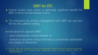 EBRT for DTC
 Several studies have shown a statistically significant benefit for
EBRT in terms of local disease control
 The indications for primary management with EBRT are rare and
fall into the palliative setting
 Indications for adjuvant EBRT:
- gross macroscopic residual disease, or
- residual or recurrent tumour that fails to concentrate radioiodine
and surgery is impractical
 Sia, M.A., Tsang, R.W., Panzarella, T. et al. (2010) Differentiated thyroid cancer with extrathyroidal extension:
Prognosis and the role of external beam radiotherapy. Journal of Thyroid Research, 183461. doi:
10.4061/2010/183461
 