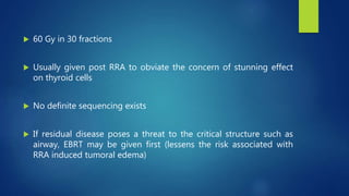  60 Gy in 30 fractions
 Usually given post RRA to obviate the concern of stunning effect
on thyroid cells
 No definite sequencing exists
 If residual disease poses a threat to the critical structure such as
airway, EBRT may be given first (lessens the risk associated with
RRA induced tumoral edema)
 