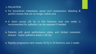  PALLIATION
 For bone/brain metastases, spinal cord compression, bleeding &
painful masses that are no longer iodine avid
 A short course (20 Gy in five fractions over one week) is
recommended for palliation can be repeated if needed
 Patients with good performance status and limited metastatic
disease - higher palliative doses (>40 Gy)
 Rapidly progressive neck masses 30 Gy in 10 fractions over 2 weeks
 