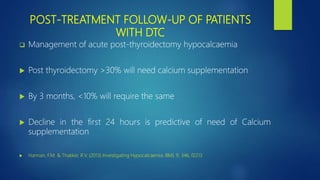 POST-TREATMENT FOLLOW-UP OF PATIENTS
WITH DTC
 Management of acute post-thyroidectomy hypocalcaemia
 Post thyroidectomy >30% will need calcium supplementation
 By 3 months, <10% will require the same
 Decline in the first 24 hours is predictive of need of Calcium
supplementation
 Hannan, F.M. & Thakker, R.V. (2013) Investigating Hypocalcaemia. BMJ, 9, 346, f2213
 