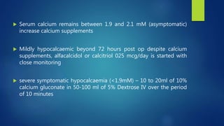  Serum calcium remains between 1.9 and 2.1 mM (asymptomatic)
increase calcium supplements
 Mildly hypocalcaemic beyond 72 hours post op despite calcium
supplements, alfacalcidol or calcitriol 025 mcg/day is started with
close monitoring
 severe symptomatic hypocalcaemia (<1.9mM) – 10 to 20ml of 10%
calcium gluconate in 50-100 ml of 5% Dextrose IV over the period
of 10 minutes
 
