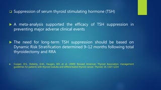  Suppression of serum thyroid stimulating hormone (TSH)
 A meta-analysis supported the efficacy of TSH suppression in
preventing major adverse clinical events
 The need for long-term TSH suppression should be based on
Dynamic Risk Stratification determined 9–12 months following total
thyroidectomy and RRA
 Cooper, D.S., Doherty, G.M., Haugen, B.R. et al. (2009) Revised American Thyroid Association management
guidelines for patients with thyroid nodules and differentiated thyroid cancer. Thyroid, 19, 1167–1214
 