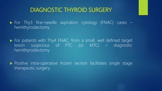 DIAGNOSTIC THYROID SURGERY
 For Thy3 fine-needle aspiration cytology (FNAC) cases –
hemithyroidectomy
 For patients with Thy4 FNAC, from a small, well defined target
lesion suspicious of PTC (or MTC) – diagnostic
hemithyroidectomy
 Positive intra-operative frozen section facilitates single stage
therapeutic surgery
 
