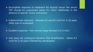  Incomplete response to treatment for thyroid cancer the serum
TSH should be suppressed below 0.1 mIU/l indefinitely in the
absence of specific contra-indications
 Indeterminate response - between 01 and 05 mU/l for 5–10 years
(After that re-evaluated)
 Excellent response - low-normal range between 0.3–2 mU/l
 who have not undergone Dynamic Risk Stratification - below 0.1
mU/l for 5–10 years followed by reevaluation
 