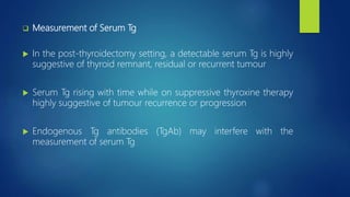  Measurement of Serum Tg
 In the post-thyroidectomy setting, a detectable serum Tg is highly
suggestive of thyroid remnant, residual or recurrent tumour
 Serum Tg rising with time while on suppressive thyroxine therapy
highly suggestive of tumour recurrence or progression
 Endogenous Tg antibodies (TgAb) may interfere with the
measurement of serum Tg
 