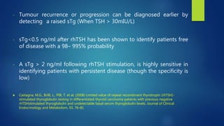 - Tumour recurrence or progression can be diagnosed earlier by
detecting a raised sTg (When TSH > 30mIU/L)
- sTg<0.5 ng/ml after rhTSH has been shown to identify patients free
of disease with a 98– 995% probability
- A sTg > 2 ng/ml following rhTSH stimulation, is highly sensitive in
identifying patients with persistent disease (though the specificity is
low)
 Castagna, M.G., Brilli, L., Pilli, T. et al. (2008) Limited value of repeat recombinant thyrotropin (rhTSH)-
stimulated thyroglobulin testing in differentiated thyroid carcinoma patients with previous negative
rhTSHstimulated thyroglobulin and undetectable basal serum thyroglobulin levels. Journal of Clinical
Endocrinology and Metabolism, 93, 76–81
 