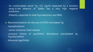- An unstimulated serum Tg <0.1 ng/ml measured by a sensitive
assay in the absence of TgAbs has a very high negative
predictive
(Patients subjected to total thyroidectomy and RRA)
 Recommendations for the use of rhTSH-stimulated Tg:
- Hypopituitarism
- severe ischaemic heart disease
- previous history of psychiatric disturbance precipitated by
hypothyroidism
- Advanced age/frailty
 