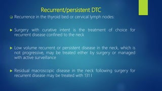 Recurrent/persistent DTC
 Recurrence in the thyroid bed or cervical lymph nodes:
 Surgery with curative intent is the treatment of choice for
recurrent disease confined to the neck
 Low volume recurrent or persistent disease in the neck, which is
not progressive, may be treated either by surgery or managed
with active surveillance
 Residual macroscopic disease in the neck following surgery for
recurrent disease may be treated with 131 I
 