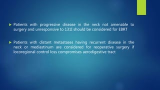  Patients with progressive disease in the neck not amenable to
surgery and unresponsive to 131I should be considered for EBRT
 Patients with distant metastases having recurrent disease in the
neck or mediastinum are considered for reoperative surgery if
locoregional control loss compromises aerodigestive tract
 