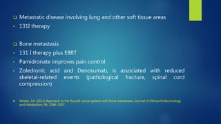  Metastatic disease involving lung and other soft tissue areas
• 131I therapy
 Bone metastasis
• 131 I therapy plus EBRT
• Pamidronate improves pain control
• Zoledronic acid and Denosumab, is associated with reduced
skeletal-related events (pathological fracture, spinal cord
compression)
 Wexler, J.A. (2011) Approach to the thyroid cancer patient with bone metastases. Journal of Clinical Endocrinology
and Metabolism, 96, 2296–2307
 