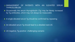  MANAGEMENT OF PATIENTS WITH AN ELEVATED SERUM
THYROGLOBULIN
 Occasionally the serum thyroglobulin (Tg) may be falsely increased
by Tg antibodies, which may not always be measurable
 A single elevated serum Tg should be confirmed by repeating
 An elevated serum Tg should lead to a detailed neck US
 US negative, Tg positive- challenging scenario
 