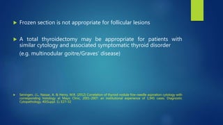  Frozen section is not appropriate for follicular lesions
 A total thyroidectomy may be appropriate for patients with
similar cytology and associated symptomatic thyroid disorder
(e.g. multinodular goitre/Graves’ disease)
 Seningen, J.L., Nassar, A. & Henry, M.R. (2012) Correlation of thyroid nodule fine-needle aspiration cytology with
corresponding histology at Mayo Clinic, 2001-2007: an institutional experience of 1,945 cases. Diagnostic
Cytopathology, 40(Suppl. 1), E27–32
 