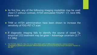  As first line, any of the following imaging modalities may be used:
chest CT without contrast, rhTSH-stimulated FDGPET- CT, neck MRI,
bone scan
 THW or rhTSH administration have been shown to increase the
sensitivity of FDG-PET-CT scan
 If diagnostic imaging fails to identify the source of raised Tg,
empirical 131I treatment may be given – Advantage uncertain (3.7 –
5.5 GBq)
 Van Tol, K.M., Jager, P.L., Piers, D.A. et al. (2002) Better yield of (18)fluorodeoxyglucose- positron emission
tomography in patients with metastatic differentiated thyroid carcinoma during thyrotropin stimulation. Thyroid, 12,
381–387
 