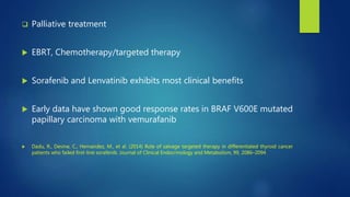  Palliative treatment
 EBRT, Chemotherapy/targeted therapy
 Sorafenib and Lenvatinib exhibits most clinical benefits
 Early data have shown good response rates in BRAF V600E mutated
papillary carcinoma with vemurafanib
 Dadu, R., Devine, C., Hernandez, M., et al. (2014) Role of salvage targeted therapy in differentiated thyroid cancer
patients who failed first-line sorafenib. Journal of Clinical Endocrinology and Metabolism, 99, 2086–2094
 