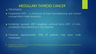 MEDULLARY THYROID CANCER
 TREATMENT
 Established MTC - a minimum of total thyroidectomy and central
compartment node dissection
 Incidental, sporadic (RET negative), unifocal micro MTC <5 mm,
completion thyroidectomy is not essential
 However, approximately 20% of patients may have node
metastases
 Kazaure, H.S., Roman, S.A. & Sosa, J.A. (2012) Medullary thyroid microcarcinoma: a population-level analysis of 310
patients. Cancer, 118, 620–627
 