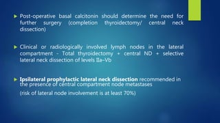  Post-operative basal calcitonin should determine the need for
further surgery (completion thyroidectomy/ central neck
dissection)
 Clinical or radiologically involved lymph nodes in the lateral
compartment - Total thyroidectomy + central ND + selective
lateral neck dissection of levels IIa–Vb
 Ipsilateral prophylactic lateral neck dissection recommended in
the presence of central compartment node metastases
(risk of lateral node involvement is at least 70%)
 
