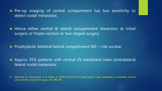  Pre-op imaging of central compartment has low sensitivity to
detect nodal metastasis
 Hence either central & lateral compartment dissection at initial
surgery or frozen section or two staged surgery
 Prophylactic bilateral lateral compartment ND – role unclear
 Approx 35% patients with central LN metastasis have contralateral
lateral nodal metastasis
 Machens, A., Hauptmann, S. & Dralle, H. (2008) Prediction of lateral lymph node metastases in medullary thyroid
cancer. British Journal of Surgery, 95, 586–591
 
