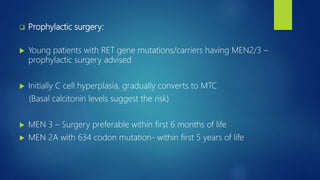  Prophylactic surgery:
 Young patients with RET gene mutations/carriers having MEN2/3 –
prophylactic surgery advised
 Initially C cell hyperplasia, gradually converts to MTC
(Basal calcitonin levels suggest the risk)
 MEN 3 – Surgery preferable within first 6 months of life
 MEN 2A with 634 codon mutation- within first 5 years of life
 