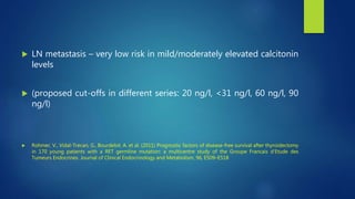 LN metastasis – very low risk in mild/moderately elevated calcitonin
levels
 (proposed cut-offs in different series: 20 ng/l, <31 ng/l, 60 ng/l, 90
ng/l)
 Rohmer, V., Vidal-Trecan, G., Bourdelot, A. et al. (2011) Prognostic factors of disease-free survival after thyroidectomy
in 170 young patients with a RET germline mutation: a multicentre study of the Groupe Francais d’Etude des
Tumeurs Endocrines. Journal of Clinical Endocrinology and Metabolism, 96, E509–E518
 