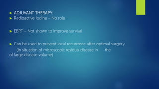  ADJUVANT THERAPY:
 Radioactive Iodine – No role
 EBRT – Not shown to improve survival
 Can be used to prevent local recurrence after optimal surgery
(In situation of microscopic residual disease in the
of large disease volume)
 