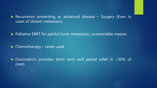  Recurrence presenting as advanced disease – Surgery (Even in
cases of distant metastasis)
 Palliative EBRT for painful bone metastasis/ unresectable masses
 Chemotherapy – rarely used
 Doxorubicin provides short term and partial relief in <30% of
cases
 
