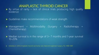 ANAPLASTIC THYROID CANCER
 By virtue of rarity – lack of clinical trials producing high quality
evidence
 Guidelines make recommendations of weak strength
 Management – Multimodality (Surgery + Radiotherapy +
Chemotherapy)
 Median survival is in the range of 3– 7 months and 1-year survival
10–20%
 Kebebew, E. (2012) Anaplastic thyroid carcinoma; rare, fatal and neglected. Surgery, 152, 1088–1089
 