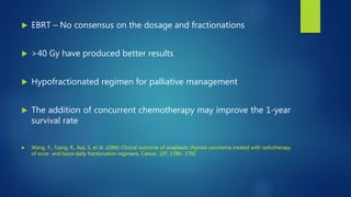  EBRT – No consensus on the dosage and fractionations
 >40 Gy have produced better results
 Hypofractionated regimen for palliative management
 The addition of concurrent chemotherapy may improve the 1-year
survival rate
 Wang, Y., Tsang, R., Asa, S. et al. (2006) Clinical outcome of anaplastic thyroid carcinoma treated with radiotherapy
of once- and twice-daily fractionation regimens. Cancer, 107, 1786– 1792
 