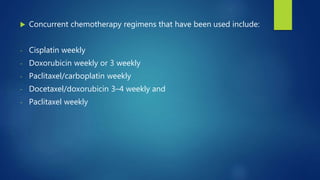  Concurrent chemotherapy regimens that have been used include:
- Cisplatin weekly
- Doxorubicin weekly or 3 weekly
- Paclitaxel/carboplatin weekly
- Docetaxel/doxorubicin 3–4 weekly and
- Paclitaxel weekly
 