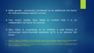  Male gender ; previously considered as an additional risk factor
for reduced disease-specific survival
 Two recent studies have failed to confirm that it is an
independent risk factor for survival
 Also, there is uncertainty as to whether a sole finding of
microscopic extra-thyroidal extension (pT3) is an adverse risk
factor
 Nilubol, N., Zhang, L. & Kebebew, E. (2013) Multivariate analysis of the relationship between male sex, disease-specific
survival, and features of tumor aggressiveness in thyroid cancer of follicular cell origin. Thyroid, 23, 695–702
 Oyer, S.L., Smith, V.A. & Lentsch, E.J. (2013) Sex is not an independent risk factor for survival in differentiated thyroid
cancer. Laryngoscope, 123, 2913–2919
 