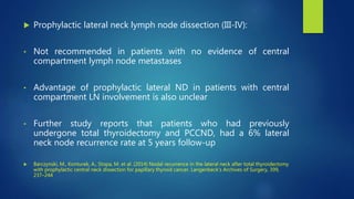  Prophylactic lateral neck lymph node dissection (III-IV):
• Not recommended in patients with no evidence of central
compartment lymph node metastases
• Advantage of prophylactic lateral ND in patients with central
compartment LN involvement is also unclear
• Further study reports that patients who had previously
undergone total thyroidectomy and PCCND, had a 6% lateral
neck node recurrence rate at 5 years follow-up
 Barczynski, M., Konturek, A., Stopa, M. et al. (2014) Nodal recurrence in the lateral neck after total thyroidectomy
with prophylactic central neck dissection for papillary thyroid cancer. Langenbeck’s Archives of Surgery, 399,
237–244
 