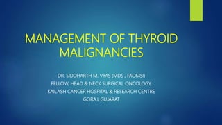 MANAGEMENT OF THYROID
MALIGNANCIES
DR. SIDDHARTH M. VYAS (MDS , FAOMSI)
FELLOW, HEAD & NECK SURGICAL ONCOLOGY,
KAILASH CANCER HOSPITAL & RESEARCH CENTRE
GORAJ, GUJARAT
 