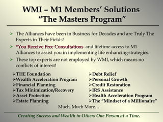 WMI – M1 Members’ Solutions  “The Masters Program” The Alliances have been in Business for Decades and are Truly The Experts in Their Fields! *You Receive Free Consultations   and lifetime access to M1 Alliances to assist you in implementing life enhancing strategies. These top experts are not employed by WMI, which means no conflicts of interest! THE Foundation Wealth Acceleration Program Financial Planning Tax Minimization/Recovery Asset Protection Estate Planning Debt Relief  Personal Growth Credit Restoration IRS Assistance Health Acceleration Program The “Mindset of a Millionaire” Much, Much More… 