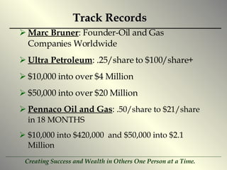 Track Records Marc Bruner : Founder-Oil and Gas Companies Worldwide Ultra Petroleum : .25/share to $100/share+ $10,000 into over $4 Million $50,000 into over $20 Million Pennaco Oil and Gas : . 50/share to $21/share  in 18 MONTHS $10,000 into $420,000  and $50,000 into $2.1 Million 
