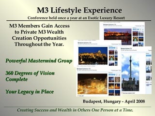M3 Lifestyle Experience M3 Members Gain Access to Private M3 Wealth Creation Opportunities Throughout the Year. Powerful Mastermind Group 360 Degrees of Vision Complete Your Legacy in Place Conference held once a year at an Exotic Luxury Resort Budapest, Hungary - April 2008 