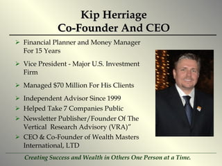 Kip Herriage Co-Founder And CEO Financial Planner and Money Manager For 15 Years Vice President - Major U.S. Investment Firm Managed $70 Million For His Clients Independent Advisor Since 1999 Helped Take 7 Companies Public Newsletter Publisher/Founder Of The Vertical  Research Advisory (VRA)” CEO & Co-Founder of Wealth Masters International, LTD 