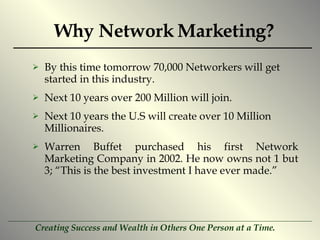 Why Network Marketing? By this time tomorrow 70,000 Networkers will get started in this industry. Next 10 years over 200 Million will join. Next 10 years the U.S will create over 10 Million Millionaires. Warren Buffet purchased his first Network Marketing Company in 2002. He now owns not 1 but 3; “This is the best investment I have ever made.” 