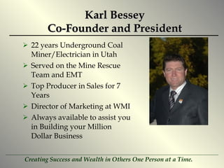 Karl Bessey Co-Founder and President 22 years Underground Coal Miner/Electrician in Utah Served on the Mine Rescue Team and EMT Top Producer in Sales for 7 Years Director of Marketing at WMI Always available to assist you in Building your Million Dollar Business 