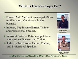 What is Carbon Copy Pro? Former Auto Mechanic, managed Midas muffler shop, after 4 years in the business Industry Top Income Earner, Trainer, and Professional Speaker. Jay Kubassek Co-Founder Aaron Parkinson Co-Founder A World Series of Poker competitor, a motivational Speaker and Trainer  Industry Top Income Earner, Trainer, and Professional Speaker. 