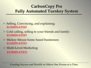 CarbonCopy Pro Fully Automated Turnkey System Selling, Convincing, and explaining:  ELIMINATED Cold calling, selling to your friends and family:  ELIMINATED Mickey-Mouse home based businesses:  ELIMINATED Multi-Level-Marketing:  ELIMINATED 