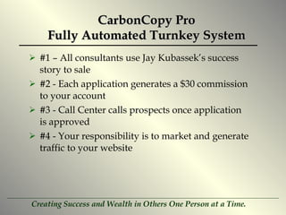 CarbonCopy Pro Fully Automated Turnkey System #1 – All consultants use Jay Kubassek’s success story to sale  #2 - Each application generates a $30 commission to your account  #3 - Call Center calls prospects once application is approved #4 - Your responsibility is to market and generate traffic to your website 