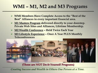WMI – M1, M2 and M3 Programs WMI Members Have Complete Access to the “Best of the Best” Alliances in every important financial area. M1 Masters Program  delivered directly to your doorstep.  Private Web Sites and Alliances, Lifetime Membership. M2 Wealth Conference  – Held Twice Each Year M3 Lifestyle Experience  – Once A Year PLUS Monthly Teleconferences (These are NOT Do-it-Yourself Programs) 