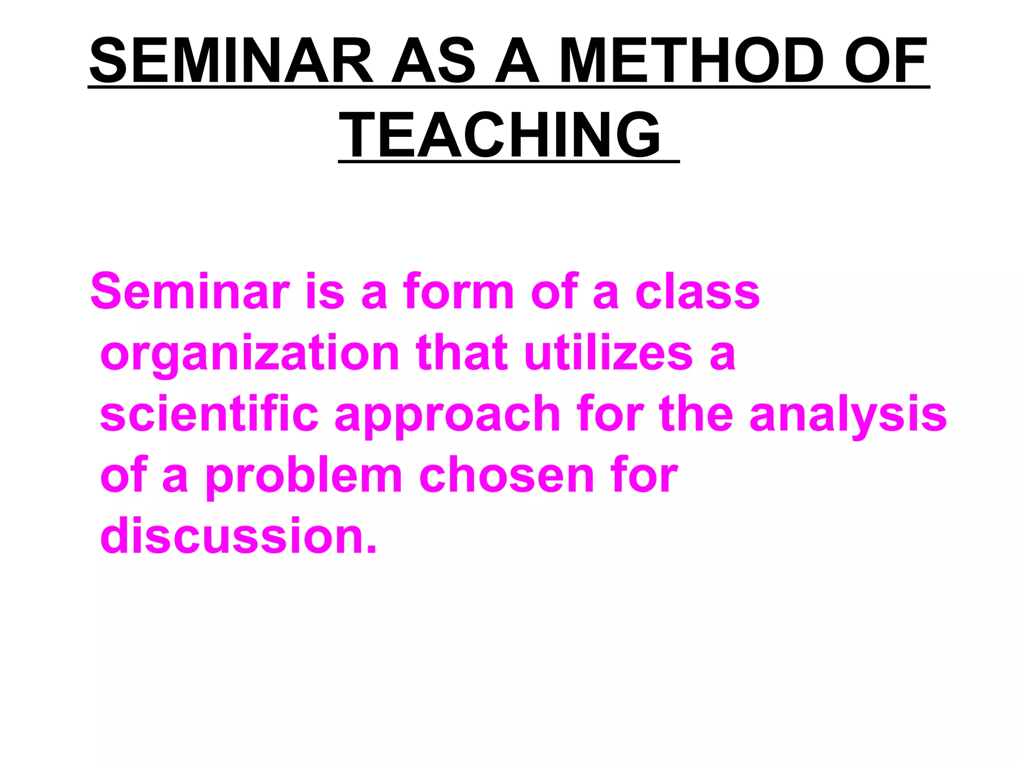 SEMINAR AS A METHOD OF
TEACHING
Seminar is a form of a class
organization that utilizes a
scientific approach for the analysis
of a problem chosen for
discussion.
 